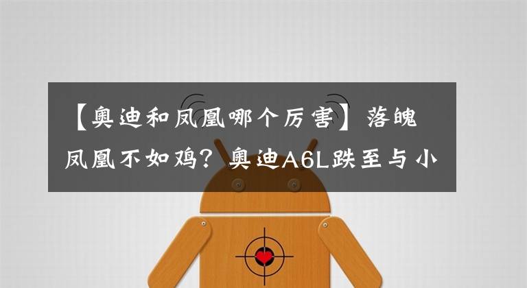 【奥迪和凤凰哪个厉害】落魄凤凰不如鸡？奥迪A6L跌至与小辈C级同价