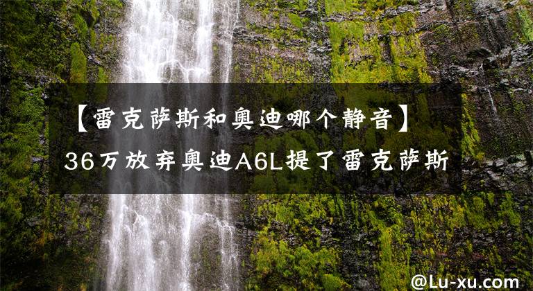 【雷克萨斯和奥迪哪个静音】36万放弃奥迪A6L提了雷克萨斯ES，800公里后，老司机说出真实感受