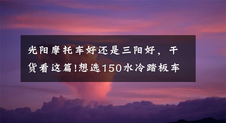 光阳摩托车好还是三阳好，干货看这篇!想选150水冷踏板车，光阳，三阳，豪爵三个品牌中，求推荐