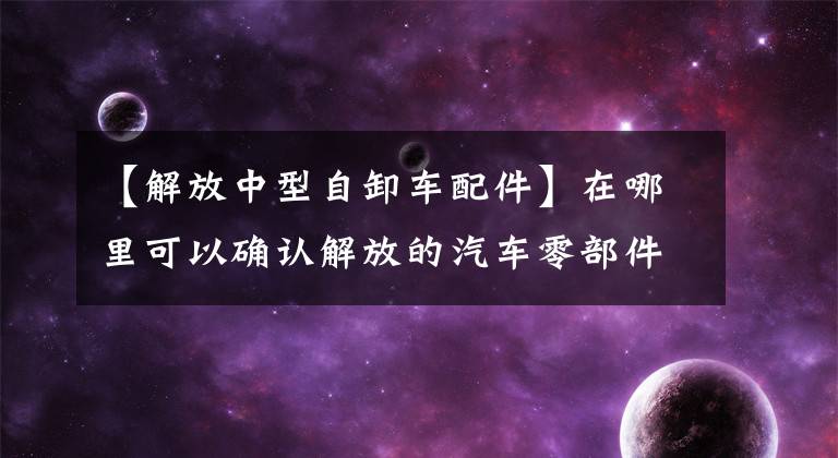 【解放中型自卸车配件】在哪里可以确认解放的汽车零部件信息？