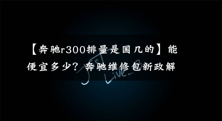 【奔驰r300排量是国几的】能便宜多少？奔驰维修包新政解读