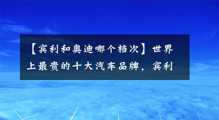 【宾利和奥迪哪个档次】世界上最贵的十大汽车品牌，宾利才排第十名！