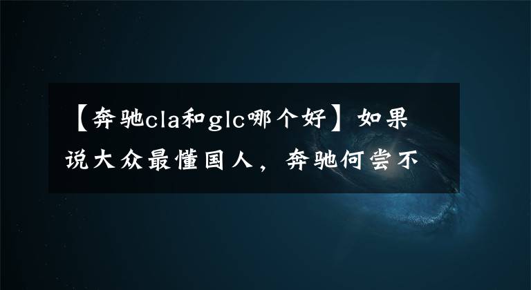 【奔驰cla和glc哪个好】如果说大众最懂国人，奔驰何尝不是呢？全新CLA就给出了答案