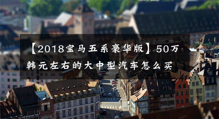 【2018宝马五系豪华版】50万韩元左右的大中型汽车怎么买？静态对比奥迪A6L宝马5系列