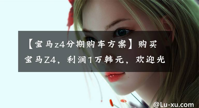 【宝马z4分期购车方案】购买宝马Z4，利润1万韩元，欢迎光临