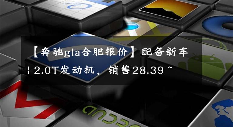 【奔驰gla合肥报价】配备新车| 2.0T发动机，销售28.39 ~ 33.39万韩元！新的奔驰GLA正式上市了