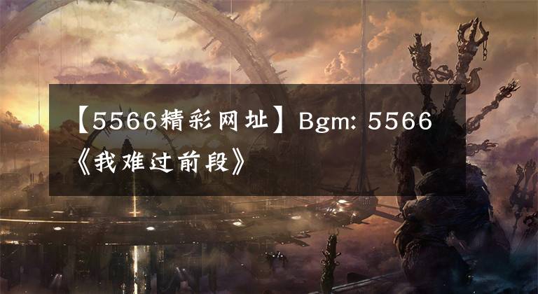 【5566精彩网址】Bgm: 5566 《我难过前段》