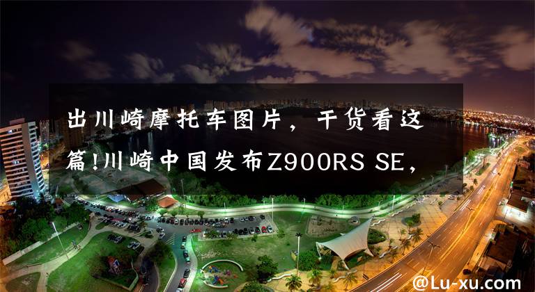 出川崎摩托车图片，干货看这篇!川崎中国发布Z900RS SE，售价149000元，升级Öhlins、Brembo