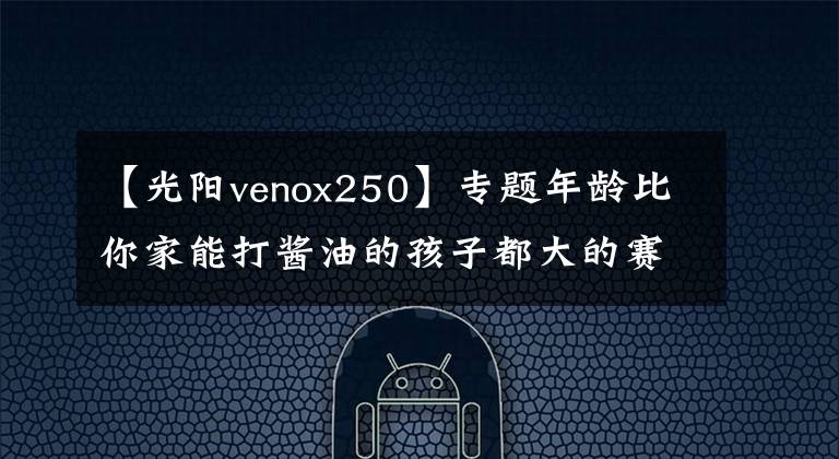 【光阳venox250】专题年龄比你家能打酱油的孩子都大的赛艇250终于要改款了