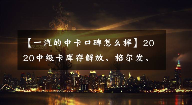 【一汽的中卡口碑怎么样】2020中级卡库存解放、格尔发、中期、福田，你喜欢哪个？