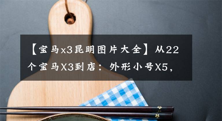 【宝马x3昆明图片大全】从22个宝马X3到店：外形小号X5，内饰更亮。价格可以吗？