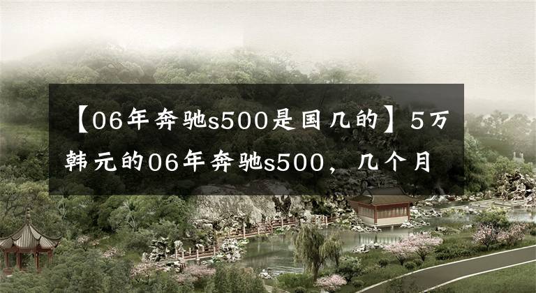 【06年奔驰s500是国几的】5万韩元的06年奔驰s500，几个月来没有人买