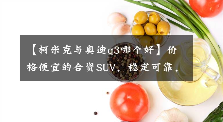 【柯米克与奥迪q3哪个好】价格便宜的合资SUV，稳定可靠，工薪族买辆斯柯达柯米克怎么样？