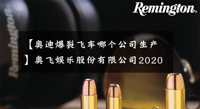 【奥迪爆裂飞车哪个公司生产】奥飞娱乐股份有限公司2020年年度报告摘要