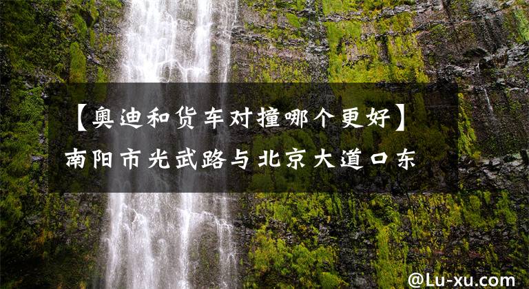 【奥迪和货车对撞哪个更好】南阳市光武路与北京大道口东发生严重交通事故/淅川奥迪车和厢式货车碰撞两车受损严重