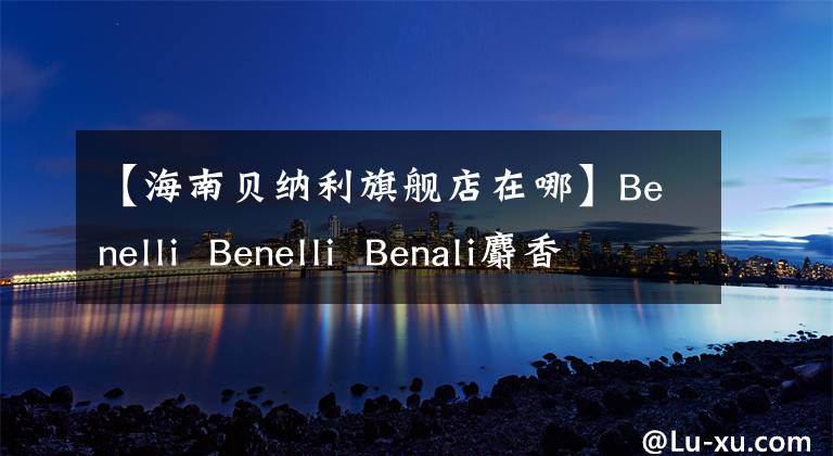 【海南贝纳利旗舰店在哪】Benelli Benelli Benali麝香草酚速茶，总销量1327辆，总额：3000万韩元。