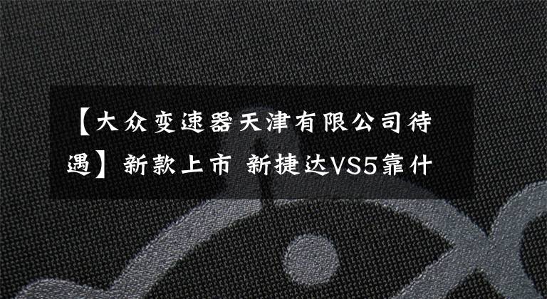 【大众变速器天津有限公司待遇】新款上市 新捷达VS5靠什么打动你？