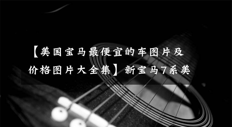 【美国宝马最便宜的车图片及价格图片大全集】新宝马7系美国售价为人民币62.55万韩元左右，预计国内将接近100万韩元。