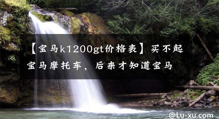 【宝马k1200gt价格表】买不起宝马摩托车，后来才知道宝马摩托车也买不起。