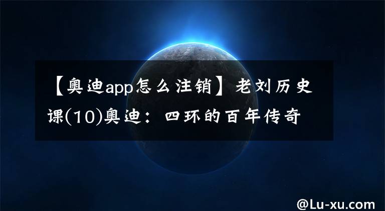 【奥迪app怎么注销】老刘历史课(10)奥迪：四环的百年传奇