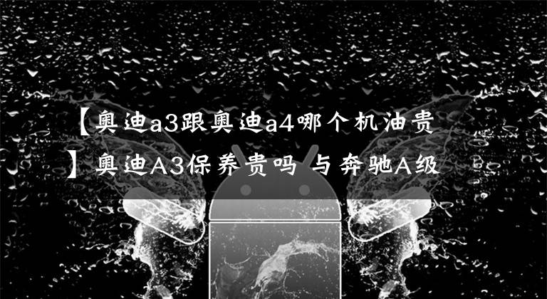 【奥迪a3跟奥迪a4哪个机油贵】奥迪A3保养贵吗 与奔驰A级相比确实有点贵