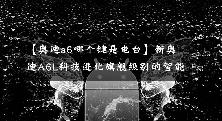 【奥迪a6哪个键是电台】新奥迪A6L科技进化旗舰级别的智能交互