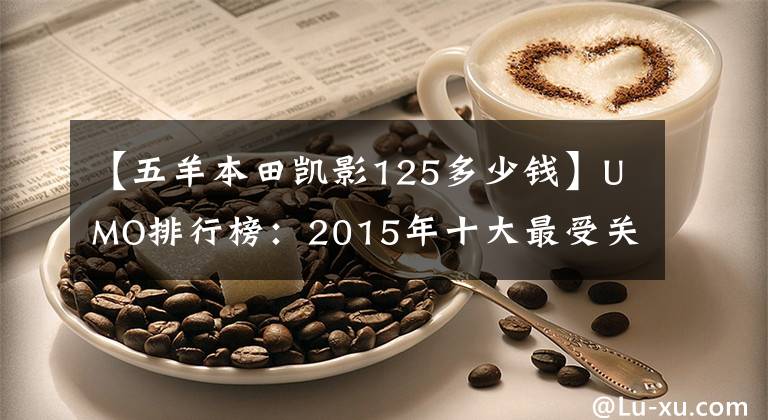 【五羊本田凯影125多少钱】UMO排行榜：2015年十大最受关注的新月车。