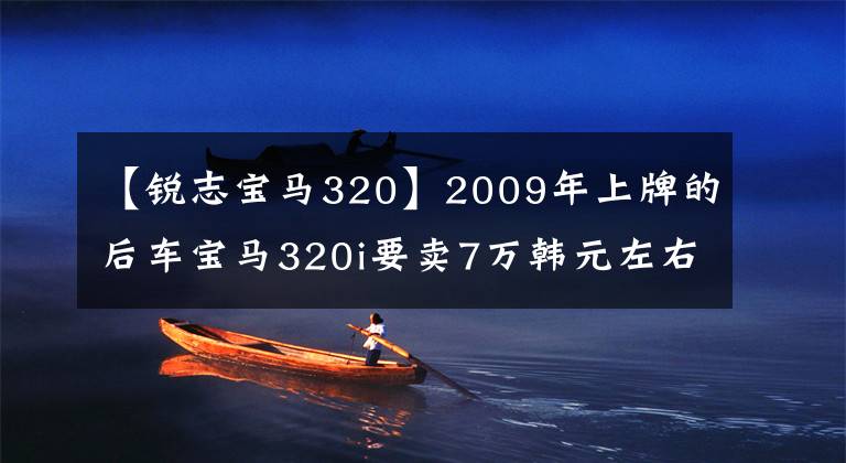 【锐志宝马320】2009年上牌的后车宝马320i要卖7万韩元左右，不贵吗？