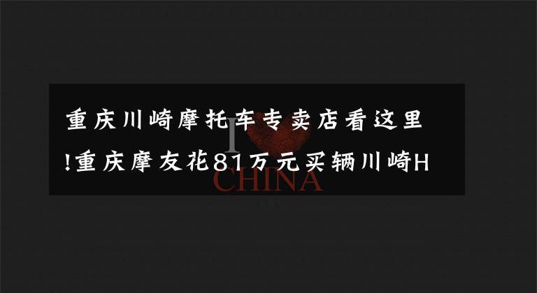 重庆川崎摩托车专卖店看这里!重庆摩友花81万元买辆川崎H2R，开箱现场口哨声不断，它千金难求