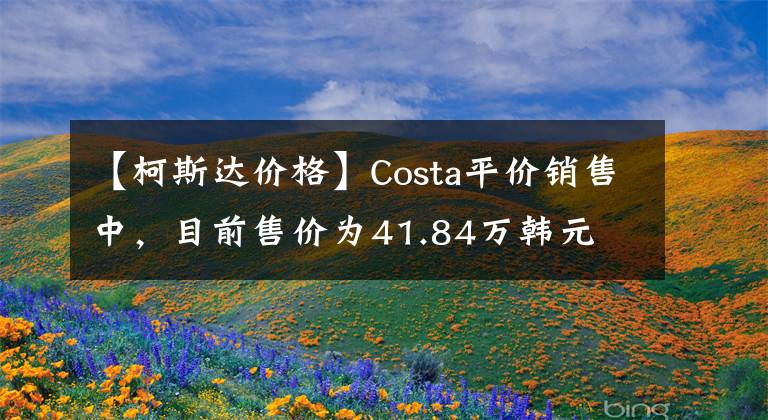 【柯斯达价格】Costa平价销售中，目前售价为41.84万韩元