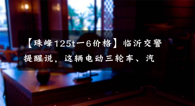 【珠峰125t一6价格】临沂交警提醒说，这辆电动三轮车、汽油三轮车都属于汽车。