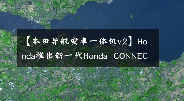 【本田导航安卓一体机v2】Honda推出新一代Honda  CONNECT导航互连系统，提供新的用户体验。