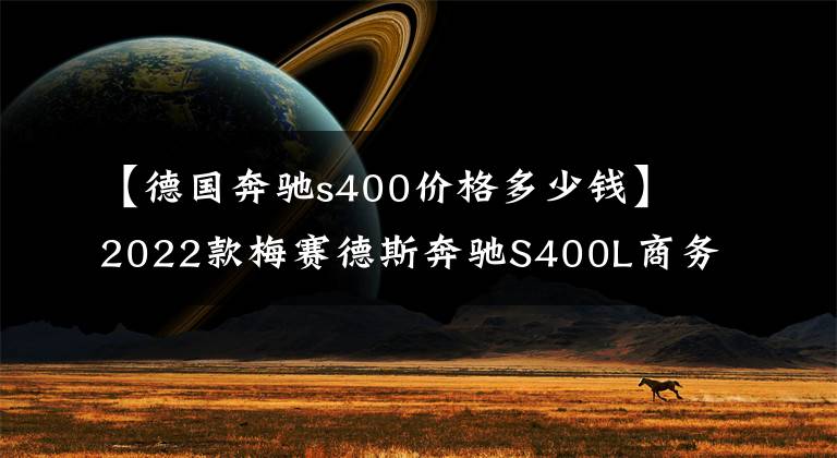 【德国奔驰s400价格多少钱】2022款梅赛德斯奔驰S400L商务型怎么样？目前全车落地多少价位？