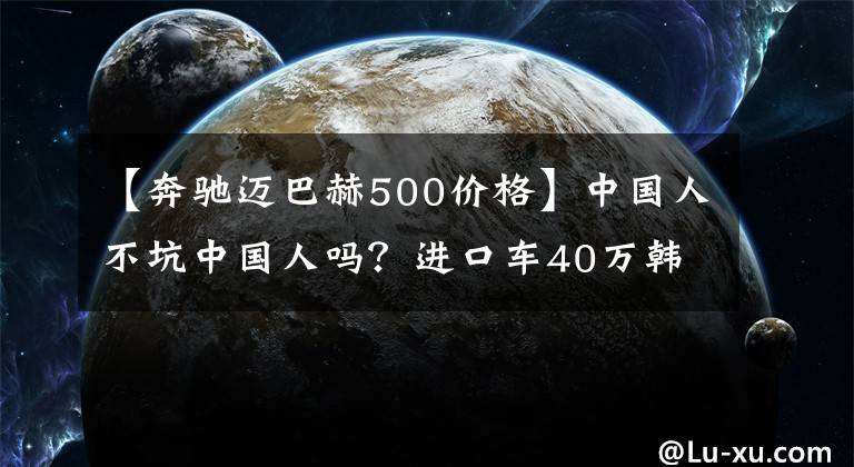 【奔驰迈巴赫500价格】中国人不坑中国人吗？进口车40万韩元、160万韩元，差额到底给谁赚？