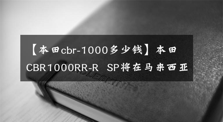 【本田cbr-1000多少钱】本田CBR1000RR-R  SP将在马来西亚以约33.7万韩元上市。