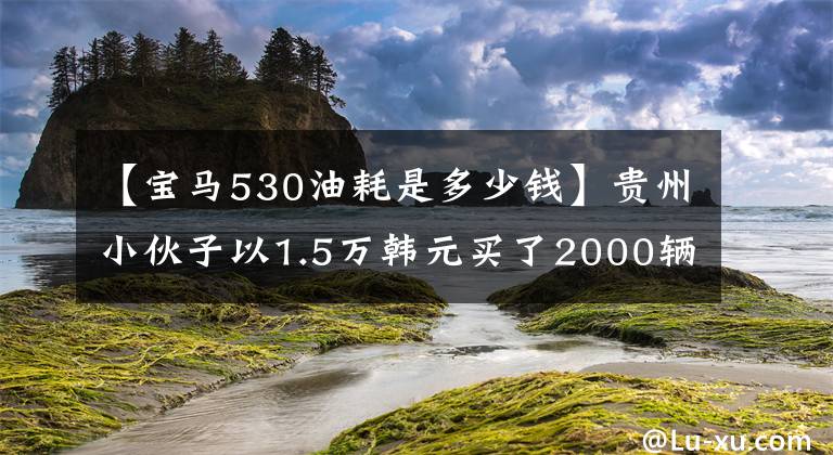 【宝马530油耗是多少钱】贵州小伙子以1.5万韩元买了2000辆宝马530，两个月后经常出入修理店