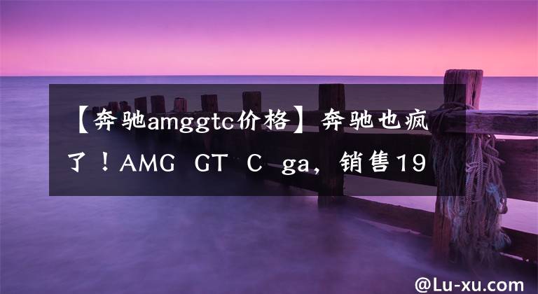 【奔驰amggtc价格】奔驰也疯了！AMG  GT  C  ga，销售197.8万美元