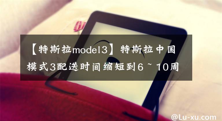 【特斯拉model3】特斯拉中国模式3配送时间缩短到6 ~ 10周