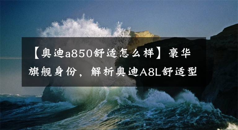 【奥迪a850舒适怎么样】豪华旗舰身份，解析奥迪A8L舒适型，售83.88万