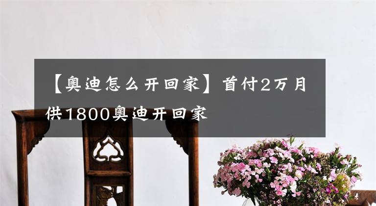 【奥迪怎么开回家】首付2万月供1800奥迪开回家