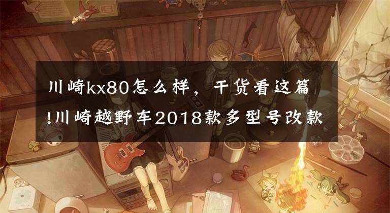 川崎kx80怎么样，干货看这篇!川崎越野车2018款多型号改款登场