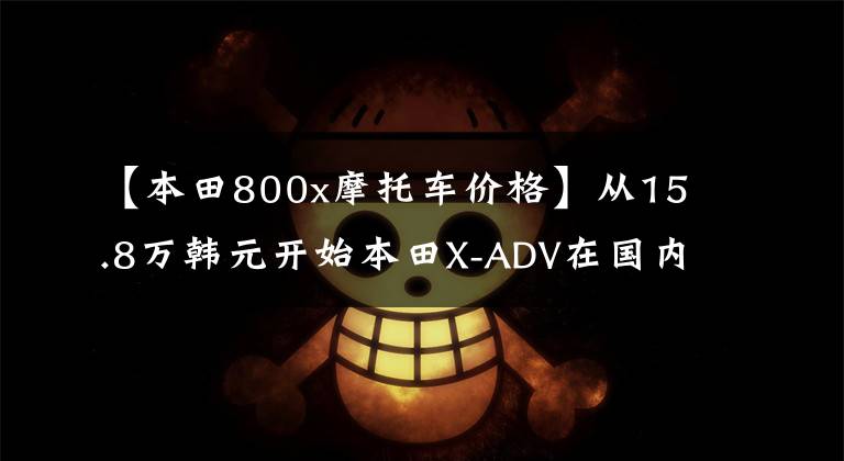 【本田800x摩托车价格】从15.8万韩元开始本田X-ADV在国内正式销售，雅马哈TMAX530也在考虑吗？