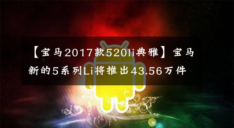 【宝马2017款520li典雅】宝马新的5系列Li将推出43.56万件