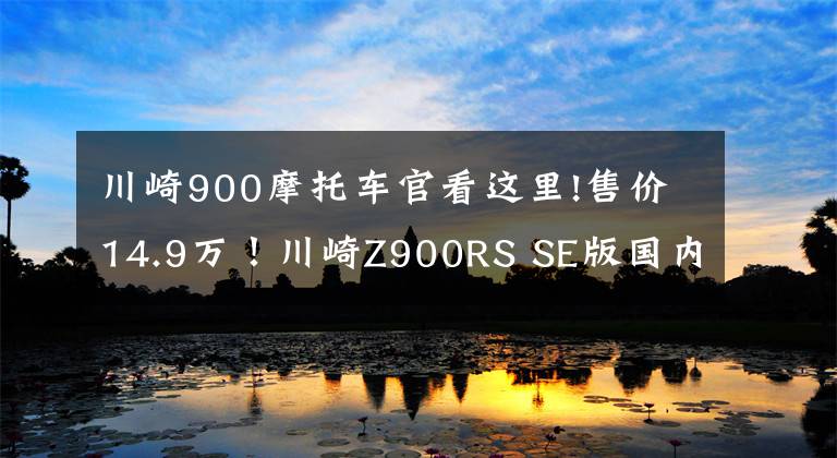 川崎900摩托车官看这里!售价14.9万！川崎Z900RS SE版国内上市 贵1万值不值？