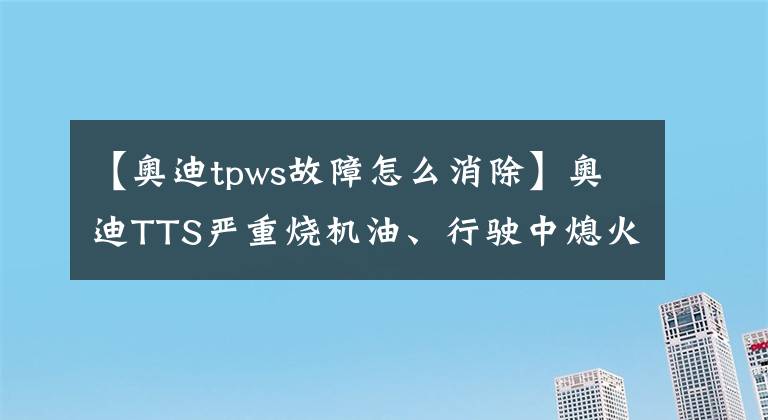 【奥迪tpws故障怎么消除】奥迪TTS严重烧机油、行驶中熄火、加速抖动底盘无减震彻底解决