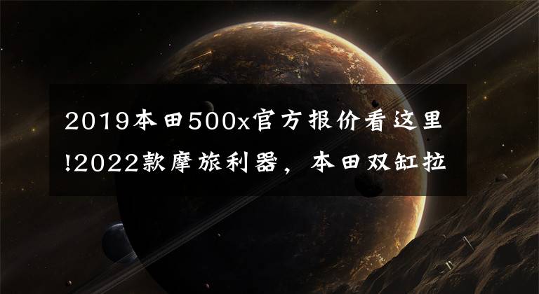 2019本田500x官方报价看这里!2022款摩旅利器，本田双缸拉力CB500X，售价72200元