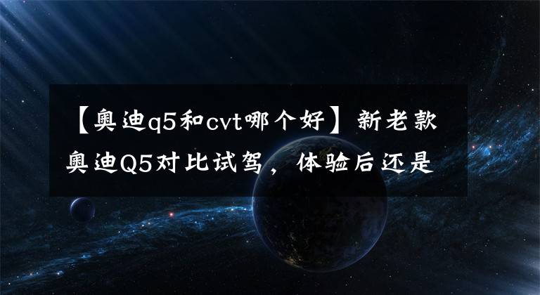 【奥迪q5和cvt哪个好】新老款奥迪Q5对比试驾，体验后还是想买老款