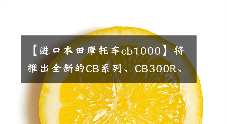 【进口本田摩托车cb1000】将推出全新的CB系列、CB300R、CB650R、CB1000R上海车展