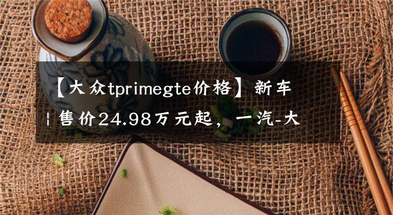 【大众tprimegte价格】新车 | 售价24.98万元起，一汽-大众探岳GTE调价，上涨6900元