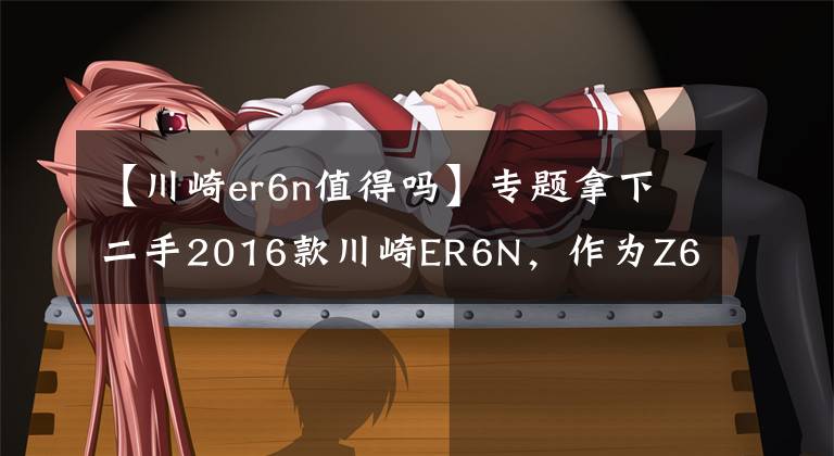 【川崎er6n值得吗】专题拿下二手2016款川崎ER6N，作为Z650的前身，此车性价比真高